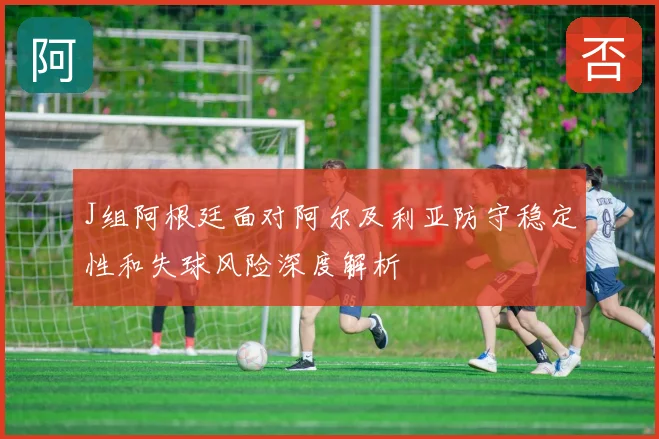 J组阿根廷面对阿尔及利亚防守稳定性和失球风险深度解析