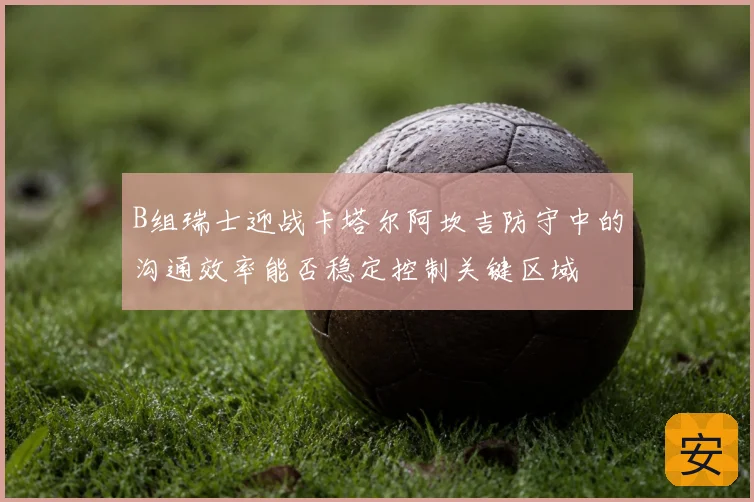 B组瑞士迎战卡塔尔阿坎吉防守中的沟通效率能否稳定控制关键区域