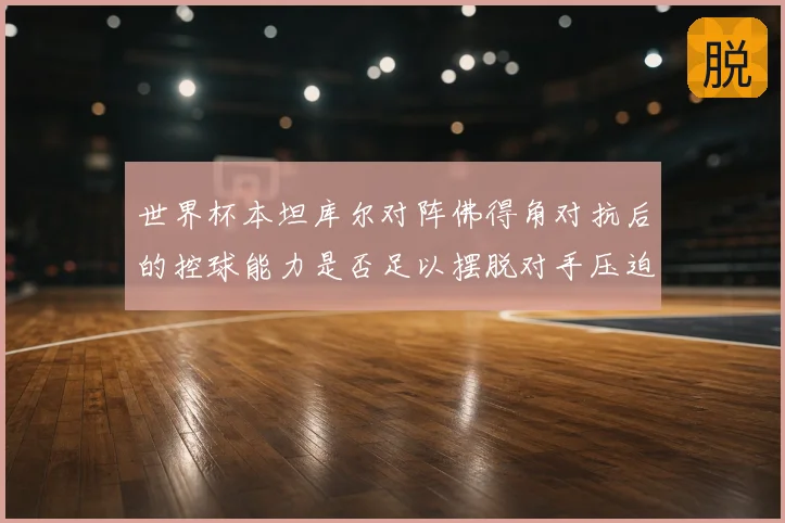 世界杯本坦库尔对阵佛得角对抗后的控球能力是否足以摆脱对手压迫
